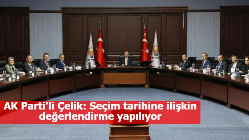 AK Parti'li Çelik: Seçim tarihine ilişkin değerlendirme yapılıyor