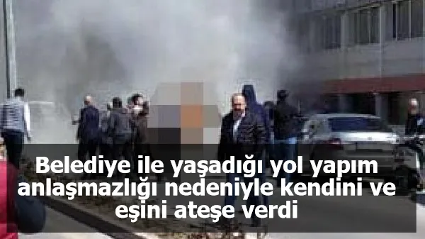 Belediye ile yaşadığı yol yapım anlaşmazlığı nedeniyle kendini ve eşini ateşe verdi