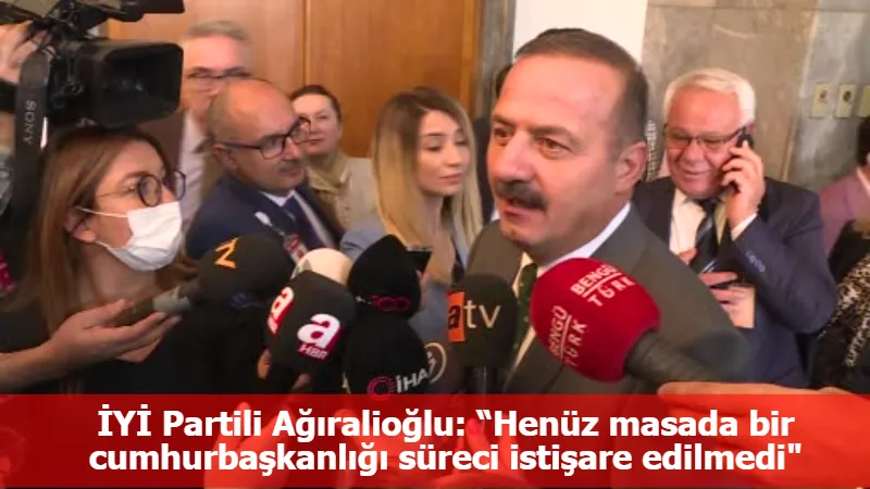 İYİ Partili Ağıralioğlu: “Henüz masada bir cumhurbaşkanlığı süreci istişare edilmedi"