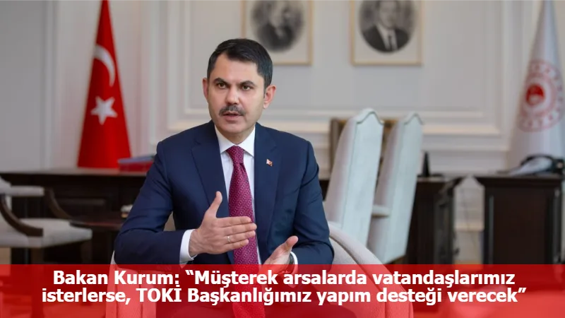 Bakan Kurum: “Müşterek arsalarda vatandaşlarımız isterlerse, TOKİ Başkanlığımız yapım desteği verecek”