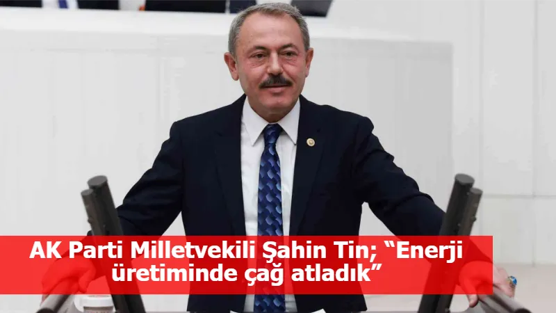 AK Parti Milletvekili Şahin Tin; “Enerji üretiminde çağ atladık”