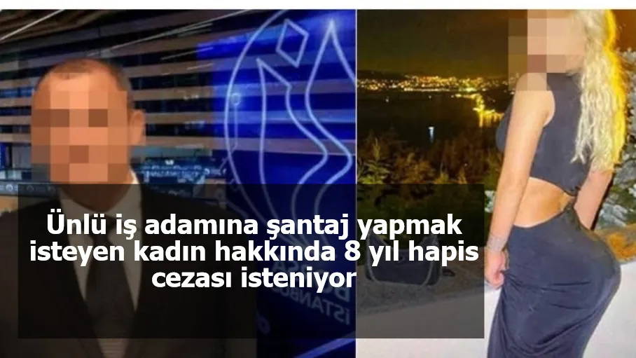 Ünlü iş adamına şantaj yapmak isteyen kadın hakkında 8 yıl hapis cezası isteniyor