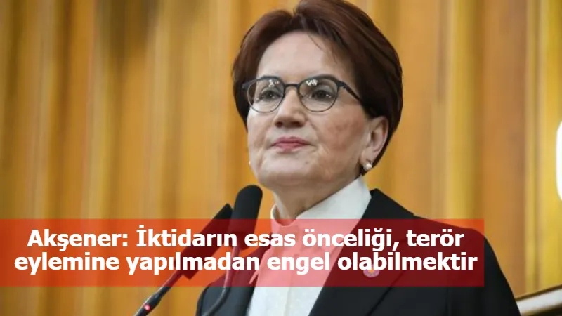 Akşener: İktidarın esas önceliği, terör eylemine yapılmadan engel olabilmektir