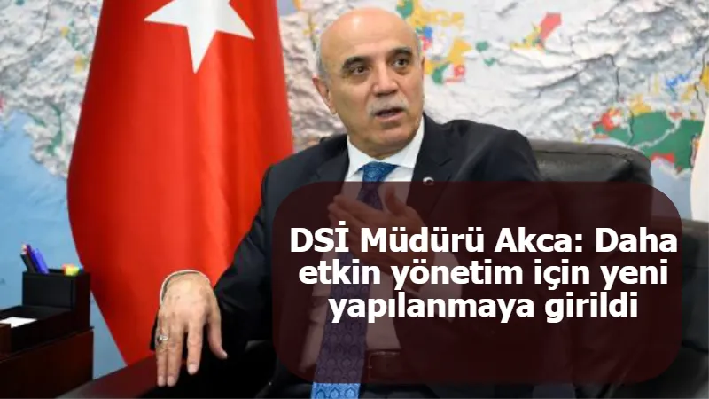 DSİ Müdürü Akca: Daha etkin yönetim için yeni yapılanmaya girildi