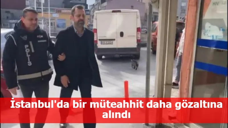 İstanbul'da bir müteahhit daha gözaltına alındı