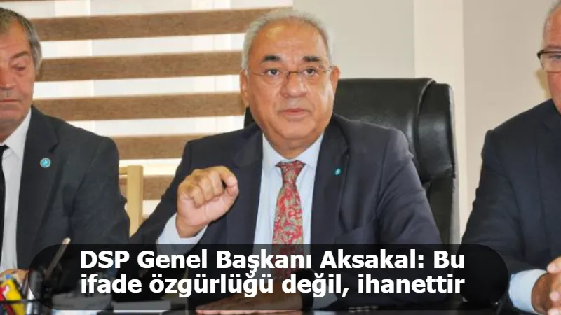 DSP Genel Başkanı Aksakal: Bu ifade özgürlüğü değil, ihanettir