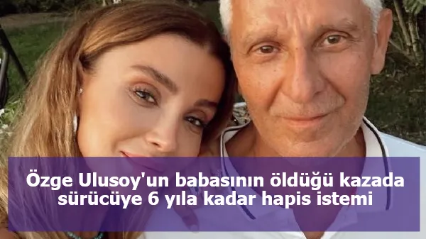 Özge Ulusoy'un babasının öldüğü kazada sürücüye 6 yıla kadar hapis istemi