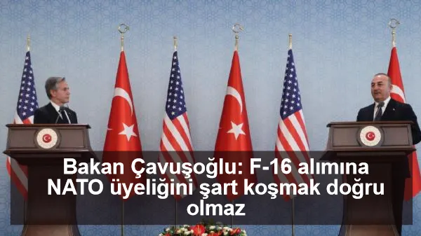 Bakan Çavuşoğlu: F-16 alımına NATO üyeliğini şart koşmak doğru olmaz