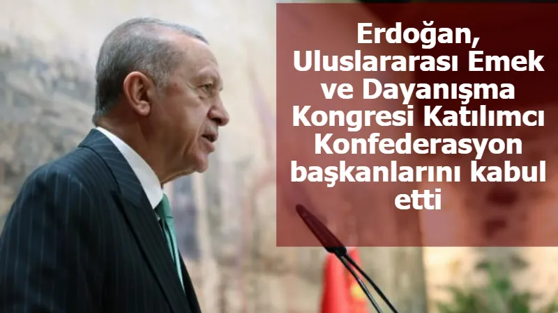 Erdoğan, Uluslararası Emek ve Dayanışma Kongresi Katılımcı Konfederasyon başkanlarını kabul etti