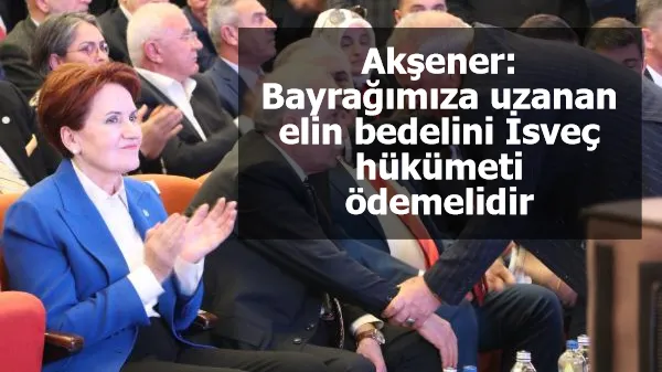 Akşener: Bayrağımıza uzanan elin bedelini İsveç hükümeti ödemelidir