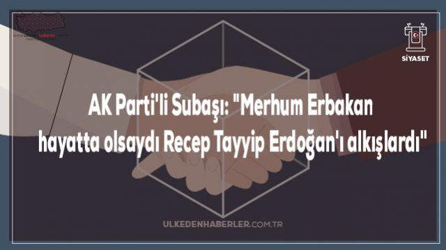 AK Parti'li Subaşı: "Merhum Erbakan hayatta olsaydı Recep Tayyip Erdoğan'ı alkışlardı"