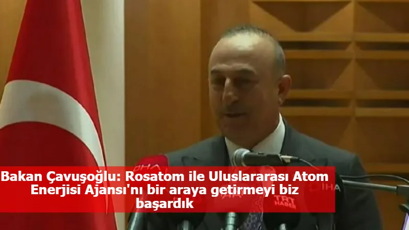 Bakan Çavuşoğlu: Rosatom ile Uluslararası Atom Enerjisi Ajansı'nı bir araya getirmeyi biz başardık