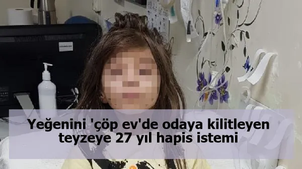 Yeğenini 'çöp ev'de odaya kilitleyen teyzeye 27 yıl hapis istemi