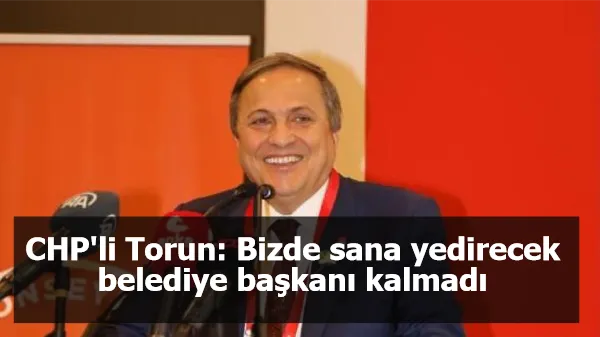 CHP'li Torun: Bizde sana yedirecek belediye başkanı kalmadı