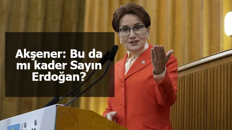 Akşener: Bu da mı kader Sayın Erdoğan?