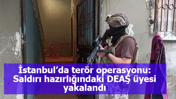 İstanbul’da terör operasyonu: Saldırı hazırlığındaki DEAŞ üyesi yakalandı